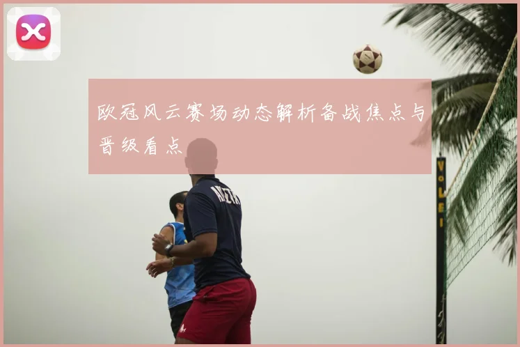 欧冠风云赛场动态解析备战焦点与晋级看点