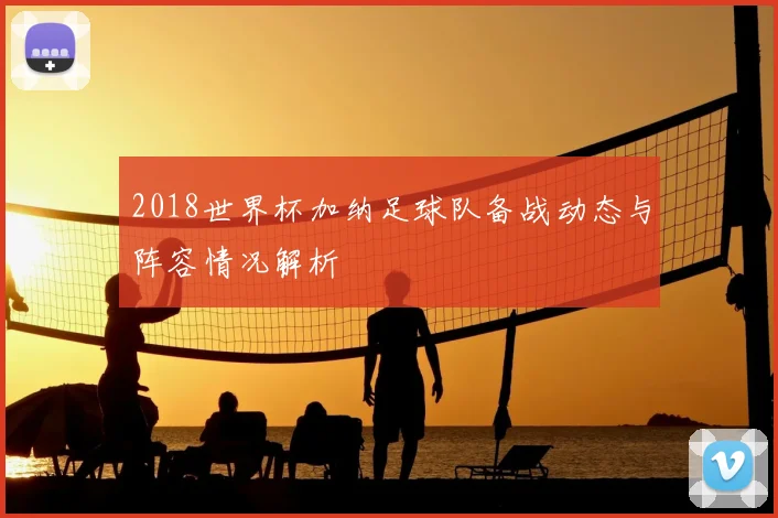 2018世界杯加纳足球队备战动态与阵容情况解析