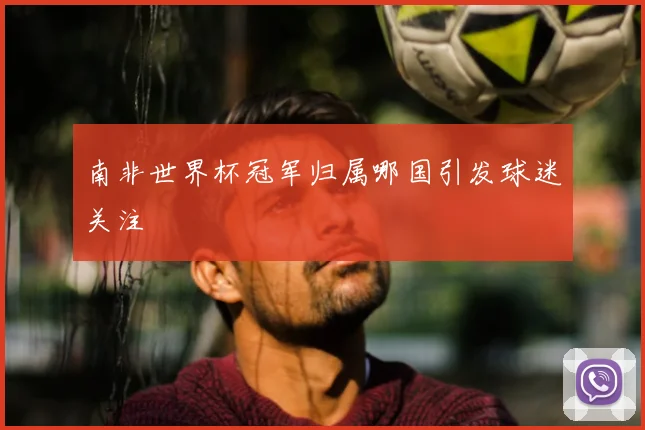 南非世界杯冠军归属哪国引发球迷关注