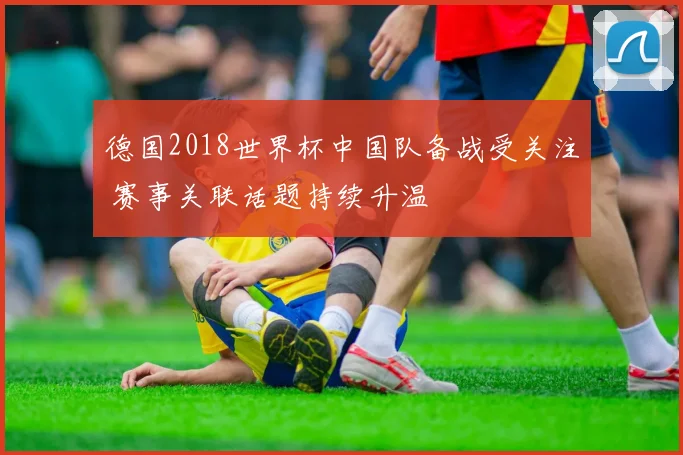 德国2018世界杯中国队备战受关注 赛事关联话题持续升温