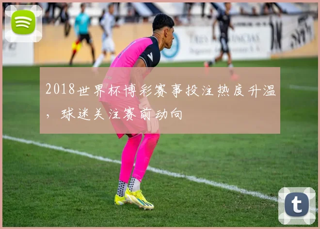 2018世界杯博彩赛事投注热度升温，球迷关注赛前动向