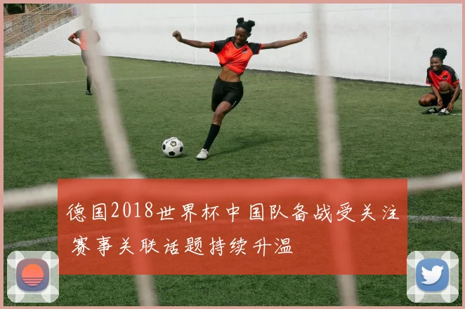 德国2018世界杯中国队备战受关注 赛事关联话题持续升温